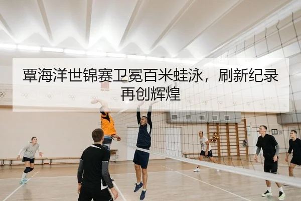 覃海洋世锦赛卫冕百米蛙泳，刷新纪录再创辉煌